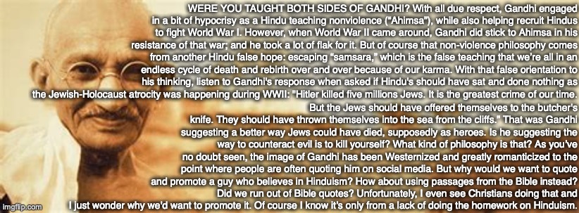 WERE YOU TAUGHT BOTH SIDES OF GANDHI? With all due respect, Gandhi engaged in a bit of hypocrisy as a Hindu teaching nonviolence (“Ahimsa”), while also helping recruit Hindus to fight World War I. However, when World War II came around, Gandhi did stick to Ahimsa in his resistance of that war; and he took a lot of flak for it. But of course that non-violence philosophy comes from another Hindu false hope: escaping “samsara,” which is the false teaching that we’re all in an endless cycle of death and rebirth over and over because of our karma. With that false orientation to his thinking, listen to Gandhi's response when asked if Hindu's should have sat and done nothing as the Jewish-Holocaust atrocity was happening during WWII: "Hitler killed five millions Jews. It is the greatest crime of our time. But the Jews should have offered themselves to the butcher's knife. They should have thrown themselves into the sea from the cliffs.” That was Gandhi suggesting a better way Jews could have died, supposedly as heroes. Is he suggesting the way to counteract evil is to kill yourself? What kind of philosophy is that? As you’ve no doubt seen, the image of Gandhi has been Westernized and greatly romanticized to the point where people are often quoting him on social media. But why would we want to quote and promote a guy who believes in Hinduism? How about using passages from the Bible instead? Did we run out of Bible quotes? Unfortunately, I even see Christians doing that and I just wonder why we'd want to promote it. Of course I know it’s only from a lack of doing the homework on Hinduism. | image tagged in hindu,gandhi,bible,god,jesus,christian | made w/ Imgflip meme maker