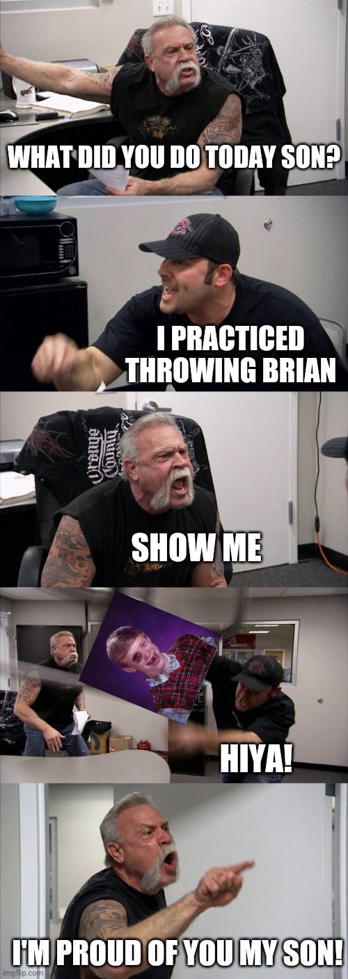American Chopper Argument Meme | WHAT DID YOU DO TODAY SON? I PRACTICED THROWING BRIAN SHOW ME HIYA! I'M PROUD OF YOU MY SON! | image tagged in memes,american chopper argument | made w/ Imgflip meme maker
