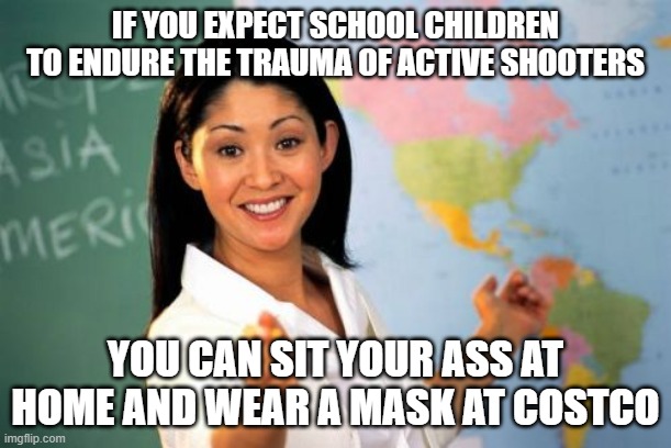 conservatives | IF YOU EXPECT SCHOOL CHILDREN TO ENDURE THE TRAUMA OF ACTIVE SHOOTERS; YOU CAN SIT YOUR ASS AT HOME AND WEAR A MASK AT COSTCO | image tagged in memes,unhelpful high school teacher | made w/ Imgflip meme maker