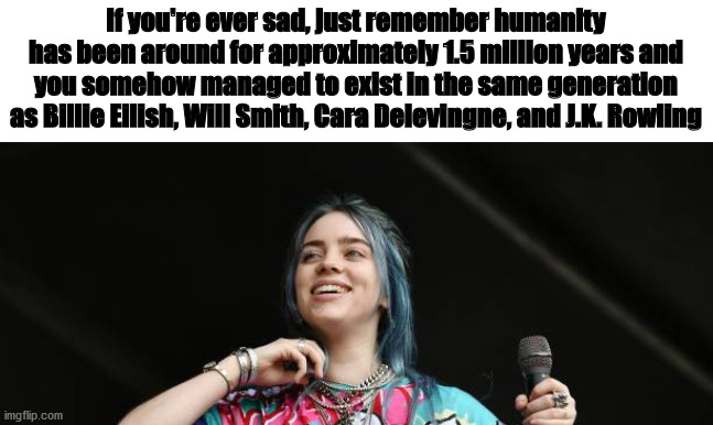 Friendly reminder that the world isn't all Trump supporters and Captain Marvel and pollution... |  If you're ever sad, just remember humanity has been around for approximately 1.5 million years and you somehow managed to exist in the same generation as Billie Eilish, Will Smith, Cara Delevingne, and J.K. Rowling | image tagged in billie eilish,will smith,cara delevingne,jk rowling | made w/ Imgflip meme maker