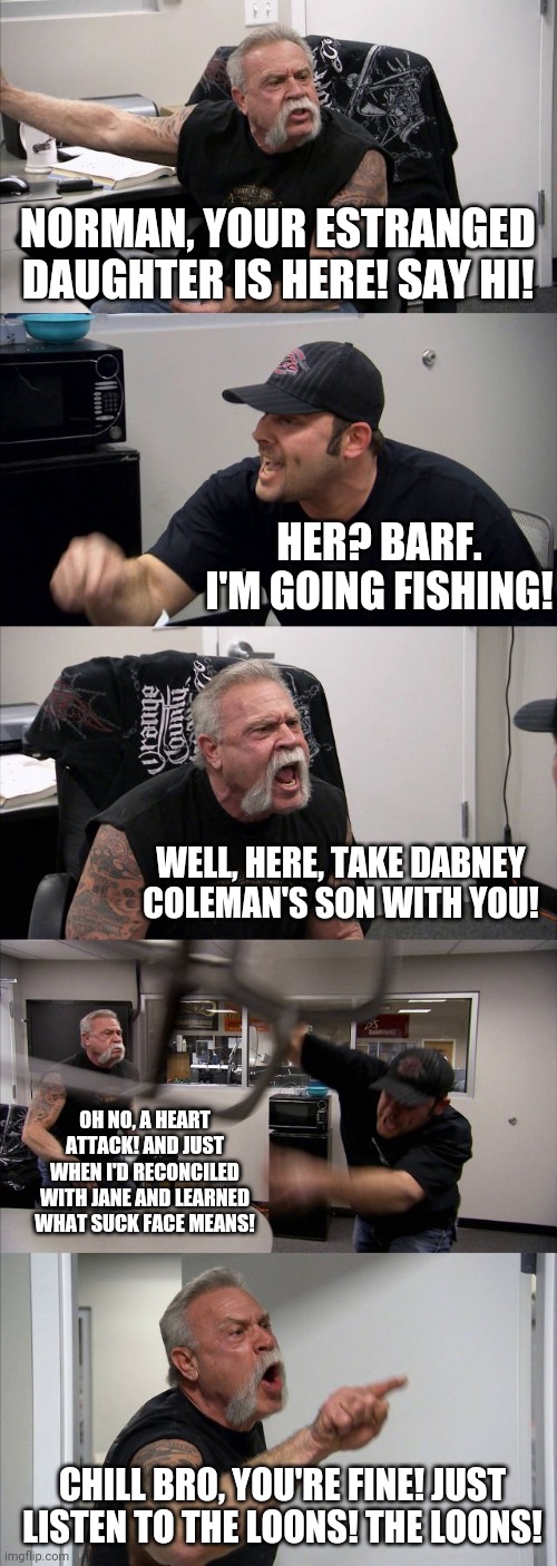 On Golden Pond | NORMAN, YOUR ESTRANGED DAUGHTER IS HERE! SAY HI! HER? BARF. I'M GOING FISHING! WELL, HERE, TAKE DABNEY COLEMAN'S SON WITH YOU! OH NO, A HEART ATTACK! AND JUST WHEN I'D RECONCILED WITH JANE AND LEARNED WHAT SUCK FACE MEANS! CHILL BRO, YOU'RE FINE! JUST LISTEN TO THE LOONS! THE LOONS! | image tagged in memes,american chopper argument | made w/ Imgflip meme maker