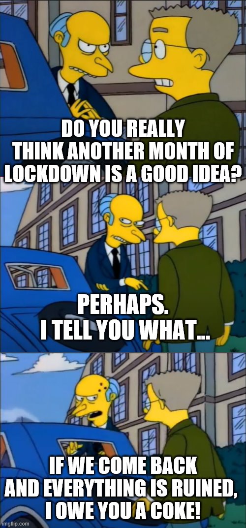 DO YOU REALLY THINK ANOTHER MONTH OF LOCKDOWN IS A GOOD IDEA? PERHAPS.
 I TELL YOU WHAT... IF WE COME BACK AND EVERYTHING IS RUINED, 
I OWE YOU A COKE! | image tagged in mr burns,smithers,the simpsons,lockdown | made w/ Imgflip meme maker