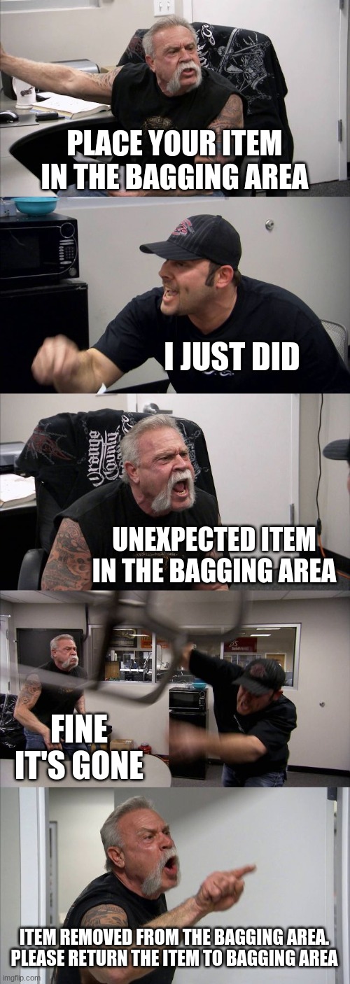 Self-Checking at the store be like... | PLACE YOUR ITEM IN THE BAGGING AREA; I JUST DID; UNEXPECTED ITEM IN THE BAGGING AREA; FINE IT'S GONE; ITEM REMOVED FROM THE BAGGING AREA. PLEASE RETURN THE ITEM TO BAGGING AREA | image tagged in memes,american chopper argument | made w/ Imgflip meme maker