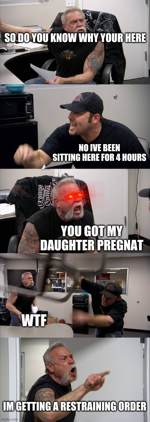 American Chopper Argument | SO DO YOU KNOW WHY YOUR HERE; NO IVE BEEN SITTING HERE FOR 4 HOURS; YOU GOT MY DAUGHTER PREGNAT; WTF; IM GETTING A RESTRAINING ORDER | image tagged in memes,american chopper argument | made w/ Imgflip meme maker