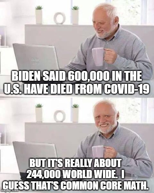 Hide the Pain Harold Meme | BIDEN SAID 600,000 IN THE U.S. HAVE DIED FROM COVID-19; BUT IT'S REALLY ABOUT 244,000 WORLD WIDE.  I GUESS THAT'S COMMON CORE MATH. | image tagged in memes,hide the pain harold | made w/ Imgflip meme maker