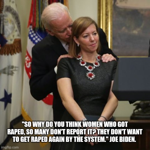 Joe Biden | "SO WHY DO YOU THINK WOMEN WHO GOT RAPED, SO MANY DON'T REPORT IT? THEY DON'T WANT TO GET RAPED AGAIN BY THE SYSTEM." JOE BIDEN. | image tagged in creepy joe biden | made w/ Imgflip meme maker