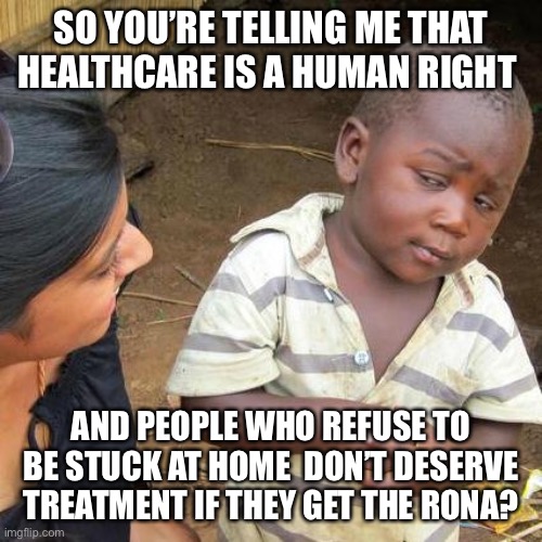 Third World Skeptical Kid | SO YOU’RE TELLING ME THAT HEALTHCARE IS A HUMAN RIGHT; AND PEOPLE WHO REFUSE TO BE STUCK AT HOME  DON’T DESERVE TREATMENT IF THEY GET THE RONA? | image tagged in memes,third world skeptical kid | made w/ Imgflip meme maker