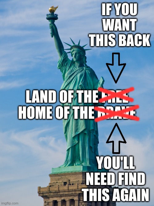 It's time to remember where we came from | IF YOU WANT THIS BACK; LAND OF THE FREE
HOME OF THE BRAVE; --------; --------; ----------; ----------; YOU'LL NEED FIND THIS AGAIN | image tagged in statue of liberty,freedom,bravery | made w/ Imgflip meme maker