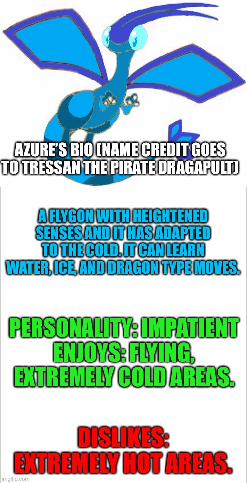 Azure’s Bio (thanks TreThePirateDragapult for the name) | AZURE’S BIO (NAME CREDIT GOES TO TRESSAN THE PIRATE DRAGAPULT); A FLYGON WITH HEIGHTENED SENSES AND IT HAS ADAPTED TO THE COLD. IT CAN LEARN WATER, ICE, AND DRAGON TYPE MOVES. PERSONALITY: IMPATIENT
ENJOYS: FLYING, EXTREMELY COLD AREAS. DISLIKES: EXTREMELY HOT AREAS. | image tagged in white background,pokemon | made w/ Imgflip meme maker