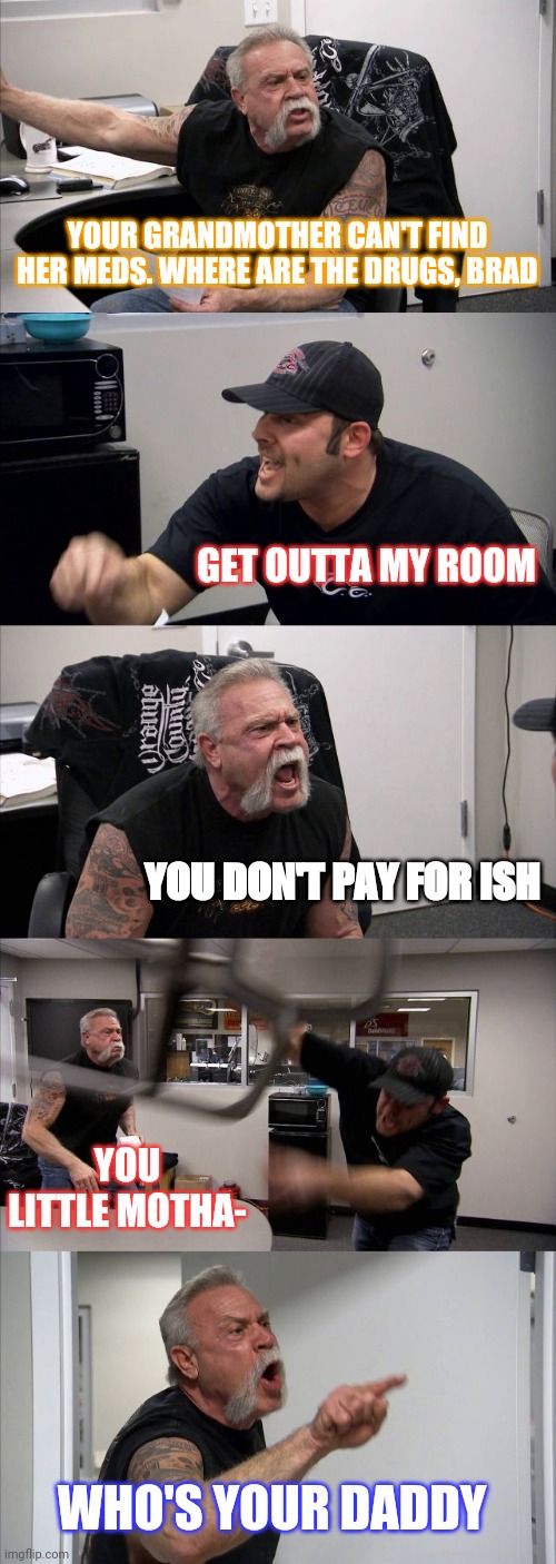 American Chopper Argument | YOUR GRANDMOTHER CAN'T FIND HER MEDS. WHERE ARE THE DRUGS, BRAD; GET OUTTA MY ROOM; YOU DON'T PAY FOR ISH; YOU LITTLE MOTHA-; WHO'S YOUR DADDY | image tagged in memes,american chopper argument | made w/ Imgflip meme maker