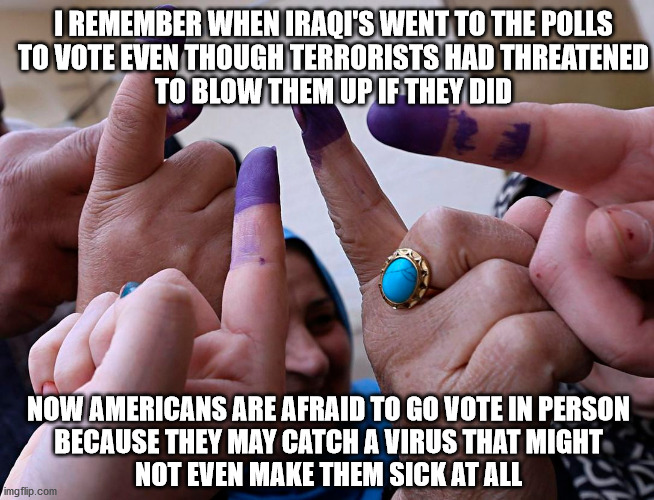 Get Out and Vote! | I REMEMBER WHEN IRAQI'S WENT TO THE POLLS
TO VOTE EVEN THOUGH TERRORISTS HAD THREATENED
TO BLOW THEM UP IF THEY DID; NOW AMERICANS ARE AFRAID TO GO VOTE IN PERSON
BECAUSE THEY MAY CATCH A VIRUS THAT MIGHT
NOT EVEN MAKE THEM SICK AT ALL | image tagged in vote | made w/ Imgflip meme maker