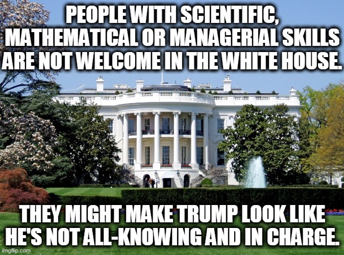 That man's vanity is killing tens of thousands. | PEOPLE WITH SCIENTIFIC, MATHEMATICAL OR MANAGERIAL SKILLS ARE NOT WELCOME IN THE WHITE HOUSE. THEY MIGHT MAKE TRUMP LOOK LIKE HE'S NOT ALL-KNOWING AND IN CHARGE. | image tagged in white house,trump,vanity,expert,skills | made w/ Imgflip meme maker