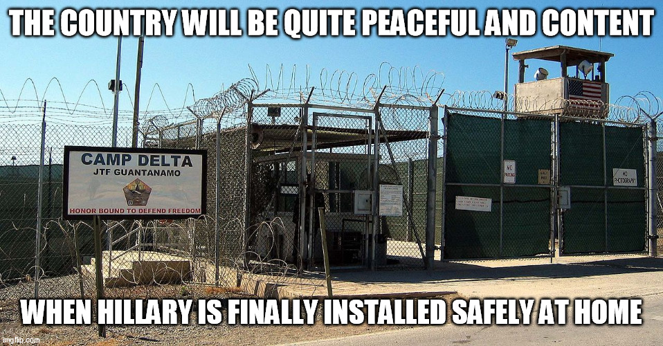 Gitmo | THE COUNTRY WILL BE QUITE PEACEFUL AND CONTENT WHEN HILLARY IS FINALLY INSTALLED SAFELY AT HOME | image tagged in gitmo | made w/ Imgflip meme maker