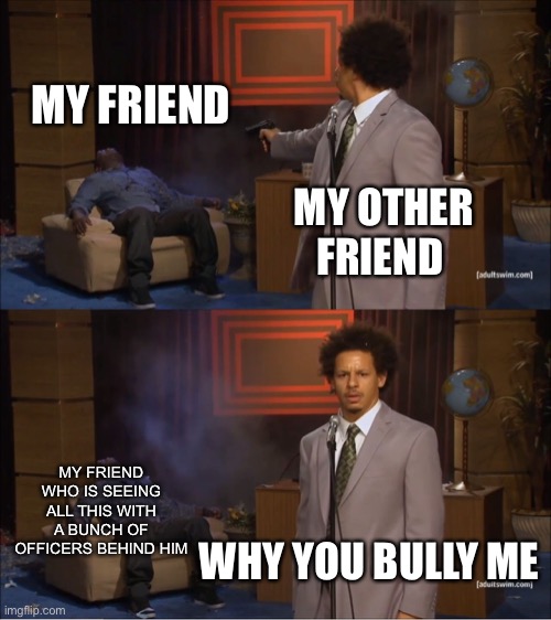 Why you bully me | MY FRIEND; MY OTHER FRIEND; MY FRIEND WHO IS SEEING ALL THIS WITH A BUNCH OF OFFICERS BEHIND HIM; WHY YOU BULLY ME | image tagged in memes,who killed hannibal | made w/ Imgflip meme maker