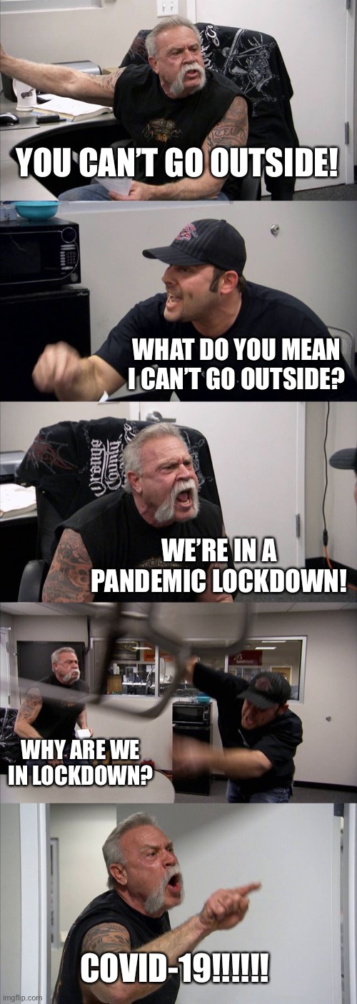 American Chopper Argument | YOU CAN’T GO OUTSIDE! WHAT DO YOU MEAN I CAN’T GO OUTSIDE? WE’RE IN A PANDEMIC LOCKDOWN! WHY ARE WE IN LOCKDOWN? COVID-19!!!!!! | image tagged in memes,american chopper argument | made w/ Imgflip meme maker