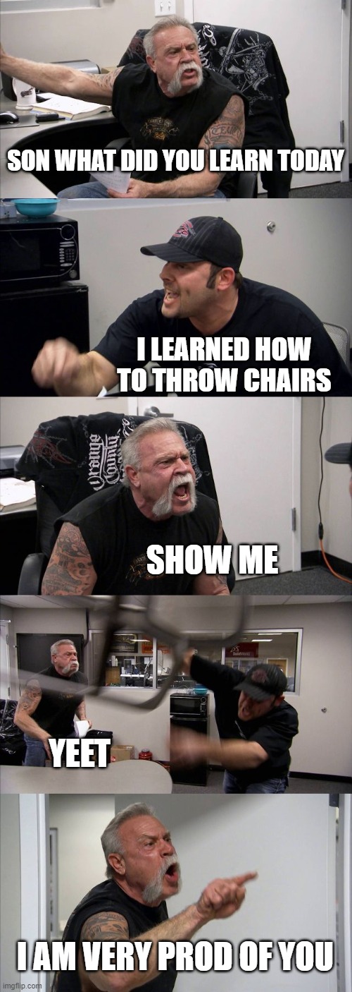 Father son time | SON WHAT DID YOU LEARN TODAY; I LEARNED HOW TO THROW CHAIRS; SHOW ME; YEET; I AM VERY PROD OF YOU | image tagged in memes,american chopper argument | made w/ Imgflip meme maker