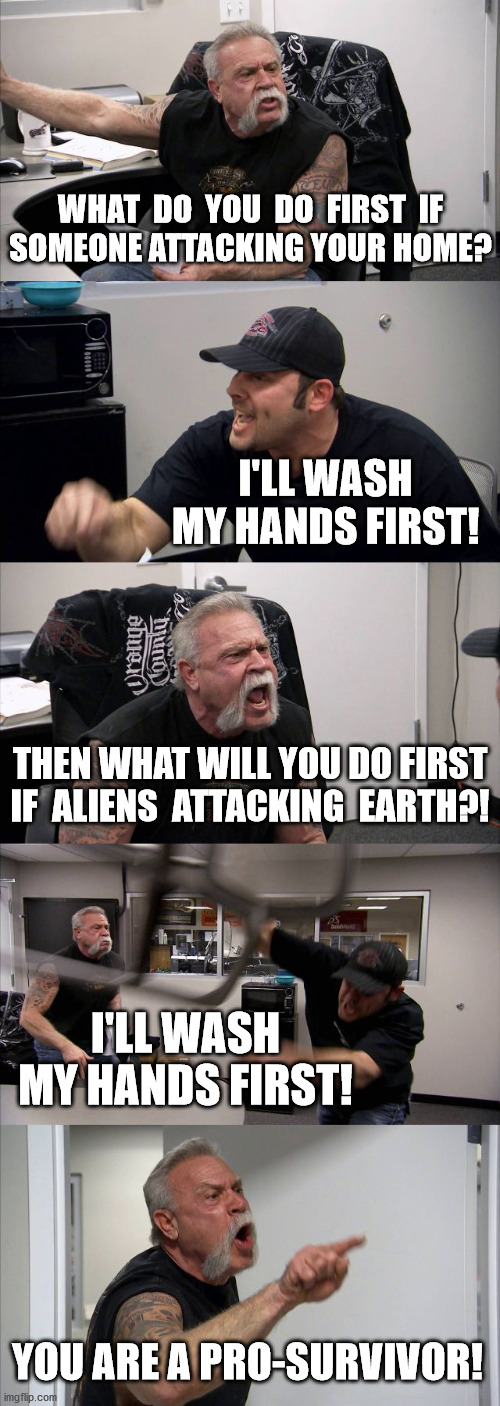 wash your hands first! 2 | WHAT  DO  YOU  DO  FIRST  IF
SOMEONE ATTACKING YOUR HOME? I'LL WASH MY HANDS FIRST! THEN WHAT WILL YOU DO FIRST
IF  ALIENS  ATTACKING  EARTH?! I'LL WASH MY HANDS FIRST! YOU ARE A PRO-SURVIVOR! | image tagged in memes,american chopper argument,coronavirus,wash your hands,before and after,reading this meme | made w/ Imgflip meme maker