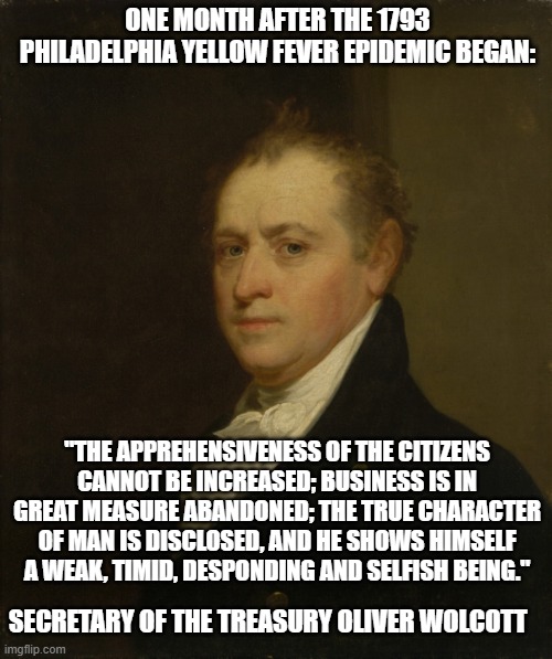 Oliver Wolcott Jr. | ONE MONTH AFTER THE 1793 PHILADELPHIA YELLOW FEVER EPIDEMIC BEGAN:; "THE APPREHENSIVENESS OF THE CITIZENS CANNOT BE INCREASED; BUSINESS IS IN GREAT MEASURE ABANDONED; THE TRUE CHARACTER OF MAN IS DISCLOSED, AND HE SHOWS HIMSELF A WEAK, TIMID, DESPONDING AND SELFISH BEING."; SECRETARY OF THE TREASURY OLIVER WOLCOTT | image tagged in oliver wolcott jr | made w/ Imgflip meme maker
