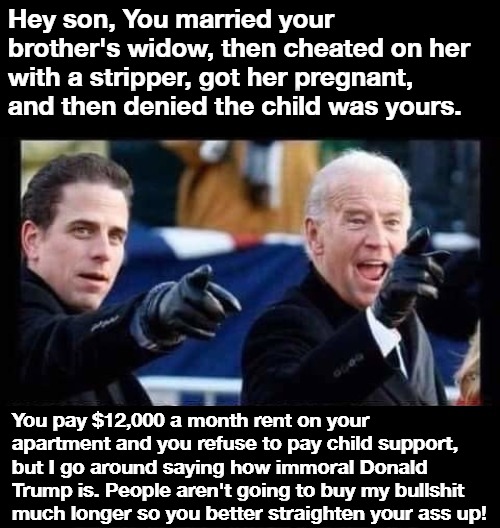 No More Malarkey Pedo Joe Biden | Hey son, You married your brother's widow, then cheated on her with a stripper, got her pregnant, and then denied the child was yours. You pay $12,000 a month rent on your apartment and you refuse to pay child support, but I go around saying how immoral Donald Trump is. People aren't going to buy my bullshit much longer so you better straighten your ass up! | image tagged in liberal hypocrisy,creepy joe biden,pedo joe biden,sniffer joe biden,sexual predator,no more malarkey | made w/ Imgflip meme maker