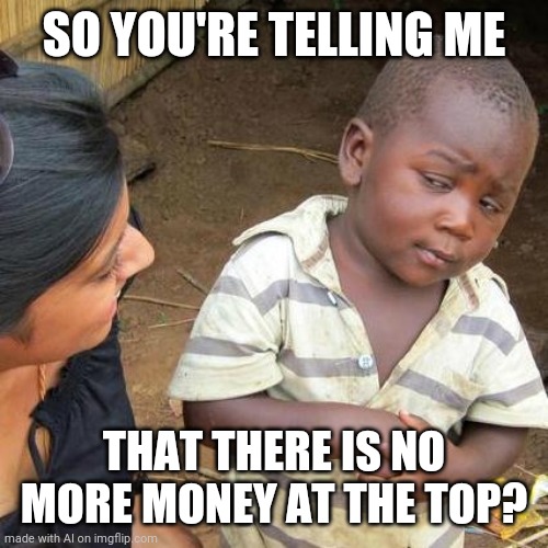 No more money | SO YOU'RE TELLING ME; THAT THERE IS NO MORE MONEY AT THE TOP? | image tagged in memes,third world skeptical kid | made w/ Imgflip meme maker