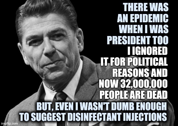 Ignorance or Hate | THERE WAS AN EPIDEMIC WHEN I WAS PRESIDENT TOO; I IGNORED IT FOR POLITICAL REASONS AND NOW 32,000,000 PEOPLE ARE DEAD; BUT, EVEN I WASN'T DUMB ENOUGH TO SUGGEST DISINFECTANT INJECTIONS | image tagged in regan,covid-19,aids,epidemic,memes,trump unfit unqualified dangerous | made w/ Imgflip meme maker