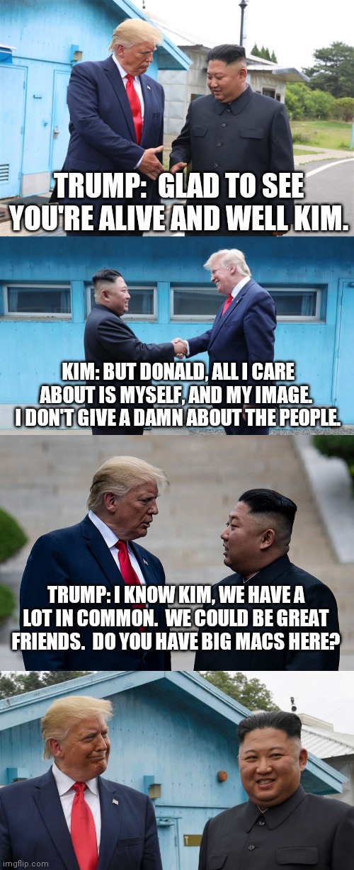 Best fiends | TRUMP:  GLAD TO SEE YOU'RE ALIVE AND WELL KIM. KIM: BUT DONALD, ALL I CARE ABOUT IS MYSELF, AND MY IMAGE.  I DON'T GIVE A DAMN ABOUT THE PEOPLE. TRUMP: I KNOW KIM, WE HAVE A LOT IN COMMON.  WE COULD BE GREAT FRIENDS.  DO YOU HAVE BIG MACS HERE? | image tagged in donald trump,kim jong un,north korea,white house,big mac,government | made w/ Imgflip meme maker