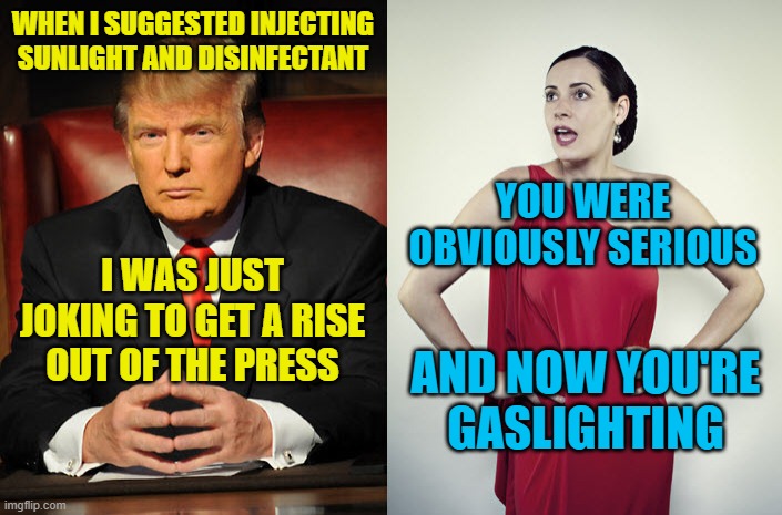 Trump Gaslighting | WHEN I SUGGESTED INJECTING SUNLIGHT AND DISINFECTANT; YOU WERE OBVIOUSLY SERIOUS; I WAS JUST JOKING TO GET A RISE OUT OF THE PRESS; AND NOW YOU'RE GASLIGHTING | image tagged in trump  sadie,memes | made w/ Imgflip meme maker