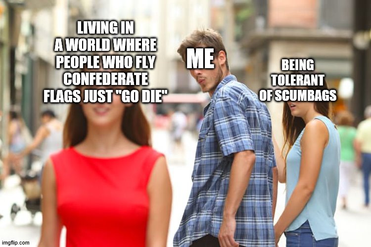 Distracted Boyfriend Meme | LIVING IN A WORLD WHERE PEOPLE WHO FLY CONFEDERATE FLAGS JUST "GO DIE" ME BEING TOLERANT OF SCUMBAGS | image tagged in memes,distracted boyfriend | made w/ Imgflip meme maker