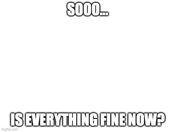 I haven't heard anything about the war for a week... | SOOO... IS EVERYTHING FINE NOW? | image tagged in blank white template | made w/ Imgflip meme maker