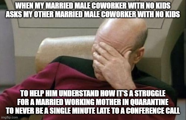 Captain Picard Facepalm | WHEN MY MARRIED MALE COWORKER WITH NO KIDS ASKS MY OTHER MARRIED MALE COWORKER WITH NO KIDS; TO HELP HIM UNDERSTAND HOW IT'S A STRUGGLE FOR A MARRIED WORKING MOTHER IN QUARANTINE TO NEVER BE A SINGLE MINUTE LATE TO A CONFERENCE CALL | image tagged in memes,captain picard facepalm | made w/ Imgflip meme maker