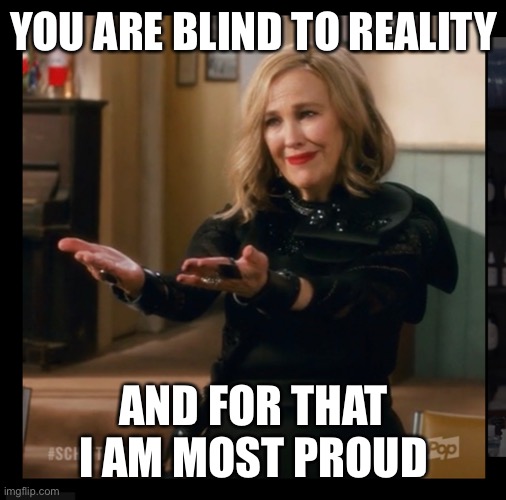 Moira Rose Blind to Reality | YOU ARE BLIND TO REALITY; AND FOR THAT I AM MOST PROUD | image tagged in idiot,fool,spoiled,spoiled brat,generation z,millennials | made w/ Imgflip meme maker