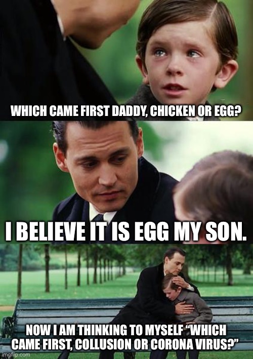 Finding Neverland | WHICH CAME FIRST DADDY, CHICKEN OR EGG? I BELIEVE IT IS EGG MY SON. NOW I AM THINKING TO MYSELF “WHICH CAME FIRST, COLLUSION OR CORONA VIRUS?” | image tagged in memes,finding neverland | made w/ Imgflip meme maker