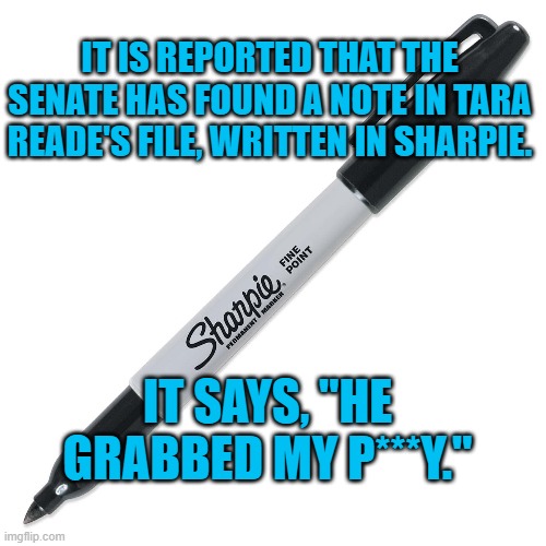 Report from The Sharpie Files! | IT IS REPORTED THAT THE SENATE HAS FOUND A NOTE IN TARA READE'S FILE, WRITTEN IN SHARPIE. IT SAYS, "HE GRABBED MY P***Y." | image tagged in sharpie | made w/ Imgflip meme maker