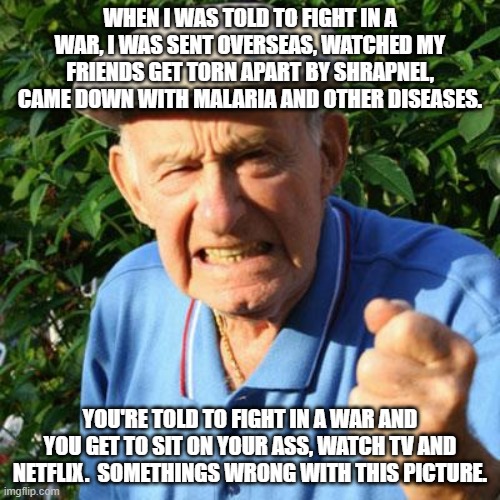 angry old man | WHEN I WAS TOLD TO FIGHT IN A WAR, I WAS SENT OVERSEAS, WATCHED MY FRIENDS GET TORN APART BY SHRAPNEL, CAME DOWN WITH MALARIA AND OTHER DISEASES. YOU'RE TOLD TO FIGHT IN A WAR AND YOU GET TO SIT ON YOUR ASS, WATCH TV AND NETFLIX.  SOMETHINGS WRONG WITH THIS PICTURE. | image tagged in angry old man | made w/ Imgflip meme maker