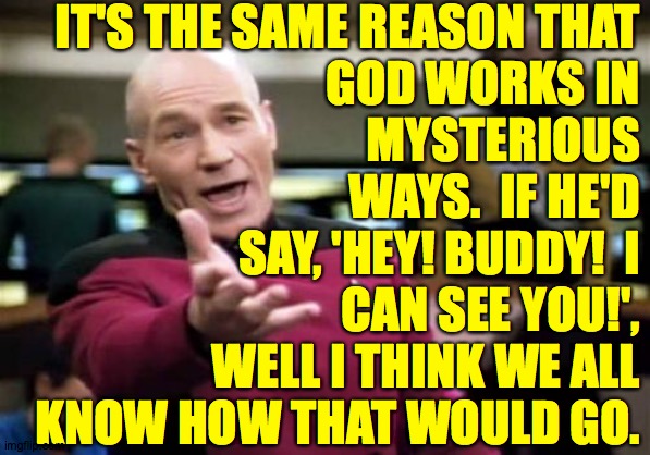 Picard Wtf Meme | IT'S THE SAME REASON THAT
GOD WORKS IN
MYSTERIOUS
WAYS.  IF HE'D
SAY, 'HEY! BUDDY!  I
CAN SEE YOU!',
WELL I THINK WE ALL
KNOW HOW THAT WOULD | image tagged in memes,picard wtf | made w/ Imgflip meme maker