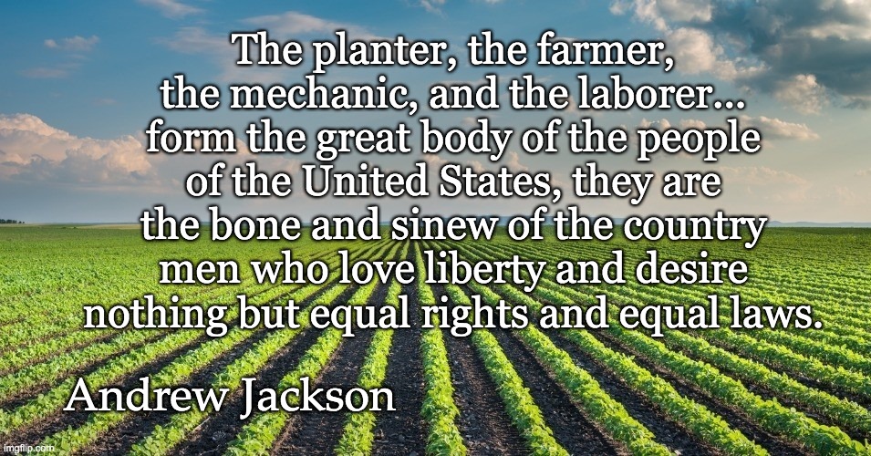 The planter, the farmer, the mechanic, and the laborer... form the great body of the people of the United States, they are the bone and sinew of the country men who love liberty and desire nothing but equal rights and equal laws. Andrew Jackson | image tagged in farm,farmers | made w/ Imgflip meme maker