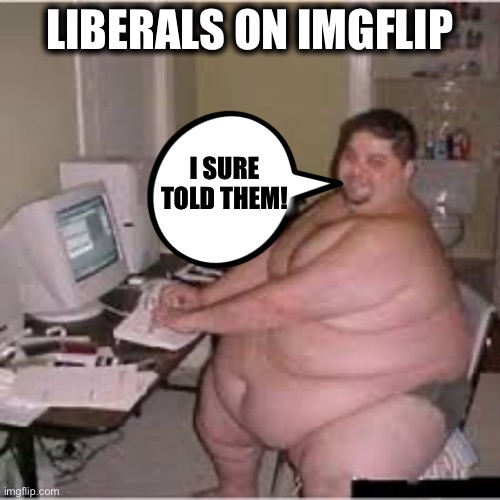 Kind of sad when you think about it | LIBERALS ON IMGFLIP; I SURE TOLD THEM! | image tagged in liberals,liberal logic,libtards,democrats,democratic party | made w/ Imgflip meme maker