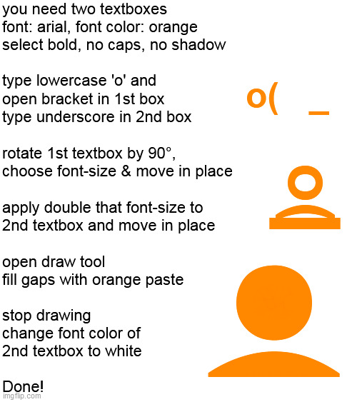 How to do a Perfect Orange Man Icon for Your Imgflip Theme Week Meme |  you need two textboxes
font: arial, font color: orange
select bold, no caps, no shadow
 
type lowercase 'o' and
open bracket in 1st box
type underscore in 2nd box; o(   _; _; _; rotate 1st textbox by 90°, 
choose font-size & move in place
 
apply double that font-size to
2nd textbox and move in place; o(; open draw tool
fill gaps with orange paste
 
stop drawing
change font color of
2nd textbox to white 
 
Done! o( | image tagged in blank white template,theme week,orange man theme week,orange,icons | made w/ Imgflip meme maker