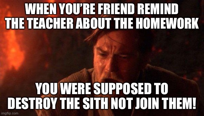 You Were The Chosen One (Star Wars) | WHEN YOU’RE FRIEND REMIND THE TEACHER ABOUT THE HOMEWORK; YOU WERE SUPPOSED TO DESTROY THE SITH NOT JOIN THEM! | image tagged in memes,you were the chosen one star wars | made w/ Imgflip meme maker