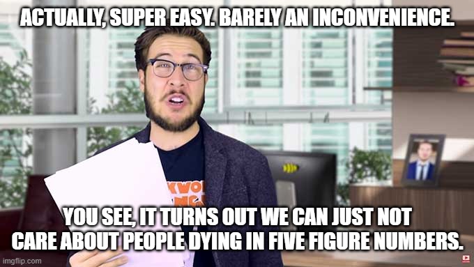 Pitch Meeting Writer Guy | ACTUALLY, SUPER EASY. BARELY AN INCONVENIENCE. YOU SEE, IT TURNS OUT WE CAN JUST NOT CARE ABOUT PEOPLE DYING IN FIVE FIGURE NUMBERS. | image tagged in pitch meeting writer guy | made w/ Imgflip meme maker