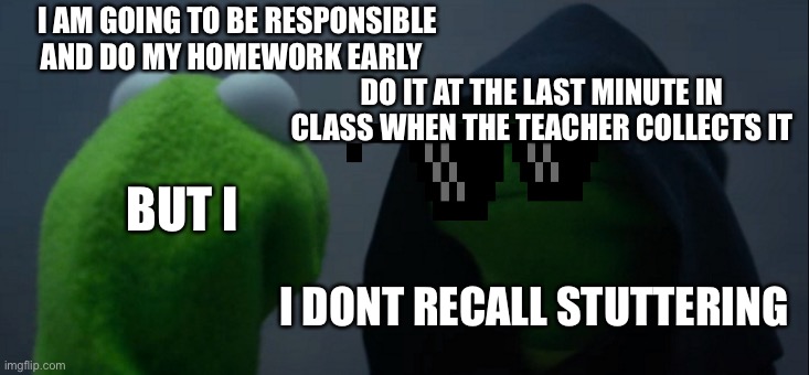 Evil kermit | I AM GOING TO BE RESPONSIBLE AND DO MY HOMEWORK EARLY; DO IT AT THE LAST MINUTE IN CLASS WHEN THE TEACHER COLLECTS IT; BUT I; I DONT RECALL STUTTERING | image tagged in memes,evil kermit | made w/ Imgflip meme maker