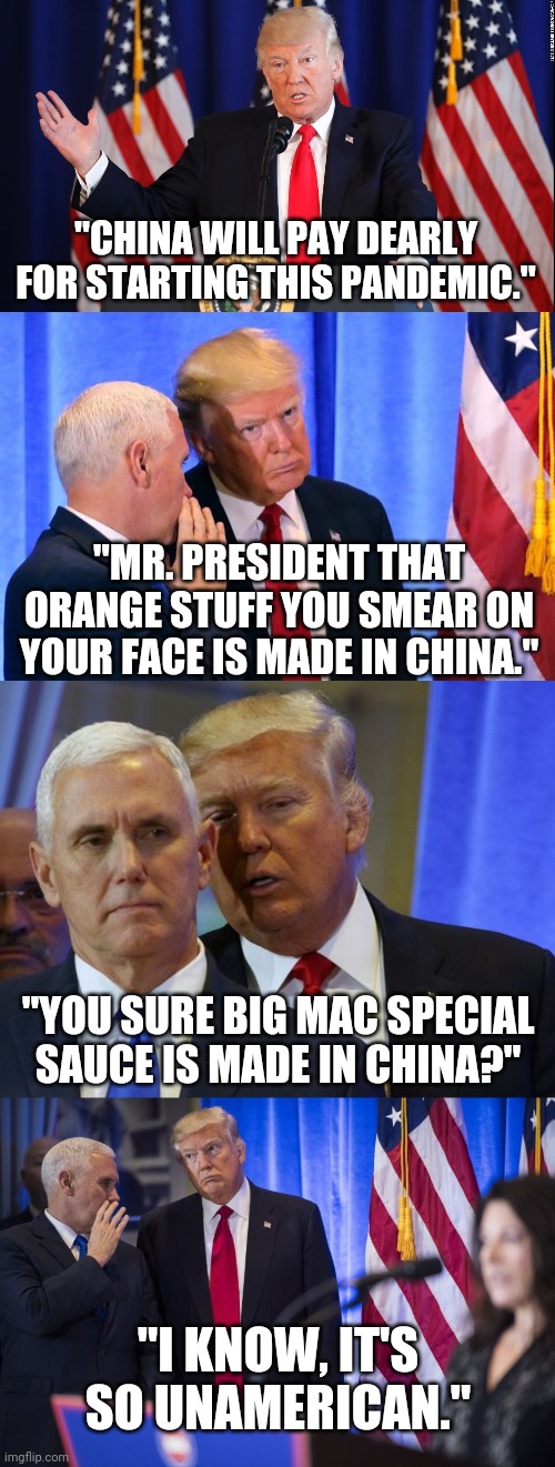 Special sauce | "CHINA WILL PAY DEARLY FOR STARTING THIS PANDEMIC."; "MR. PRESIDENT THAT ORANGE STUFF YOU SMEAR ON YOUR FACE IS MADE IN CHINA."; "YOU SURE BIG MAC SPECIAL SAUCE IS MADE IN CHINA?"; "I KNOW, IT'S SO UNAMERICAN." | image tagged in donald trump,white house,president,china,coronavirus | made w/ Imgflip meme maker
