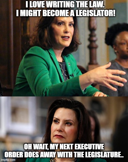 Executive Orders! | I LOVE WRITING THE LAW.  I MIGHT BECOME A LEGISLATOR! OH WAIT, MY NEXT EXECUTIVE ORDER DOES AWAY WITH THE LEGISLATURE.. | image tagged in gretchen whitmer,executive orders,michigan,covid-19,lockdown | made w/ Imgflip meme maker