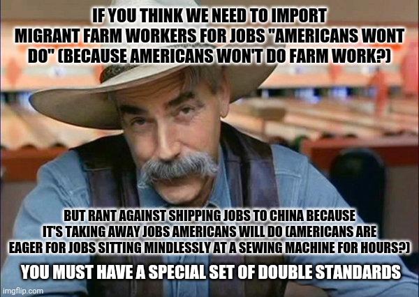 Foreign labor is foreign labor | IF YOU THINK WE NEED TO IMPORT MIGRANT FARM WORKERS FOR JOBS "AMERICANS WONT DO" (BECAUSE AMERICANS WON'T DO FARM WORK?); BUT RANT AGAINST SHIPPING JOBS TO CHINA BECAUSE IT'S TAKING AWAY JOBS AMERICANS WILL DO (AMERICANS ARE EAGER FOR JOBS SITTING MINDLESSLY AT A SEWING MACHINE FOR HOURS?); YOU MUST HAVE A SPECIAL SET OF DOUBLE STANDARDS | image tagged in sam elliott special kind of stupid,memes | made w/ Imgflip meme maker