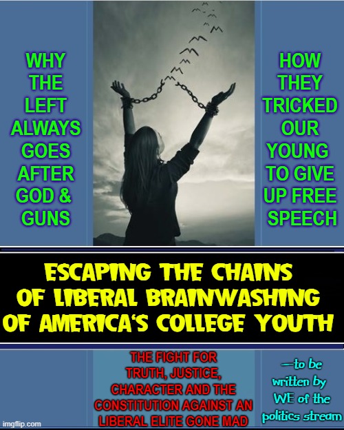 WHY THE LEFT ALWAYS GOES AFTER GOD &    GUNS; HOW THEY TRICKED OUR YOUNG  TO GIVE UP FREE  SPEECH; ESCAPING THE CHAINS OF LIBERAL BRAINWASHING OF AMERICA'S COLLEGE YOUTH; THE FIGHT FOR TRUTH, JUSTICE, CHARACTER AND THE CONSTITUTION AGAINST AN LIBERAL ELITE GONE MAD; —to be written by; WE of the politics stream | made w/ Imgflip meme maker