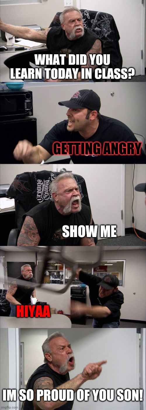American Chopper Argument | WHAT DID YOU LEARN TODAY IN CLASS? GETTING ANGRY; SHOW ME; HIYAA; IM SO PROUD OF YOU SON! | image tagged in memes,american chopper argument | made w/ Imgflip meme maker