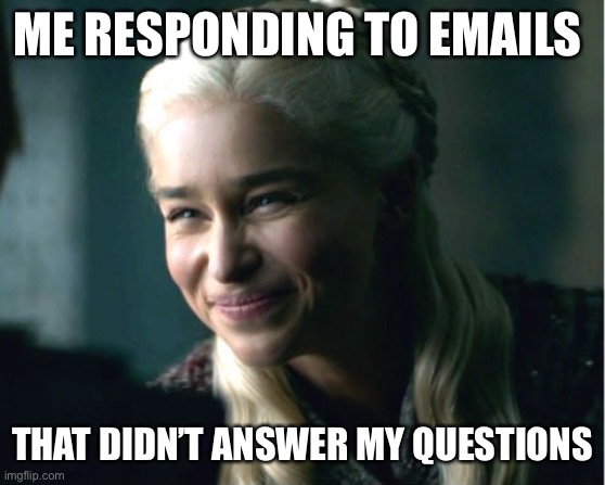 Worthless emails | ME RESPONDING TO EMAILS; THAT DIDN’T ANSWER MY QUESTIONS | image tagged in daenerys smile | made w/ Imgflip meme maker