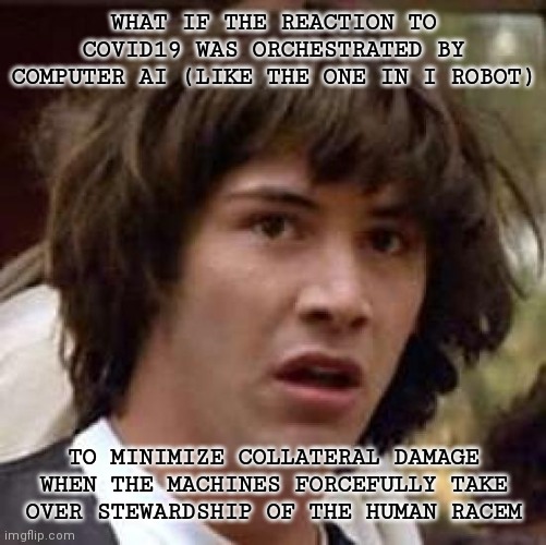 Conspiracy Keanu | WHAT IF THE REACTION TO COVID19 WAS ORCHESTRATED BY COMPUTER AI (LIKE THE ONE IN I ROBOT); TO MINIMIZE COLLATERAL DAMAGE WHEN THE MACHINES FORCEFULLY TAKE OVER STEWARDSHIP OF THE HUMAN RACEM | image tagged in memes,conspiracy keanu | made w/ Imgflip meme maker