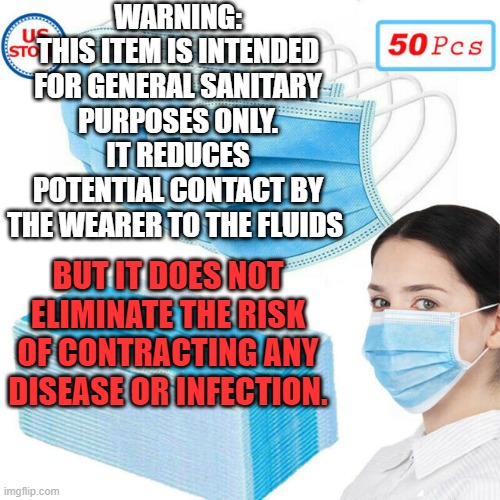 Face mask Warning | WARNING:
THIS ITEM IS INTENDED FOR GENERAL SANITARY PURPOSES ONLY.
IT REDUCES POTENTIAL CONTACT BY THE WEARER TO THE FLUIDS; BUT IT DOES NOT ELIMINATE THE RISK OF CONTRACTING ANY DISEASE OR INFECTION. | image tagged in face mask | made w/ Imgflip meme maker