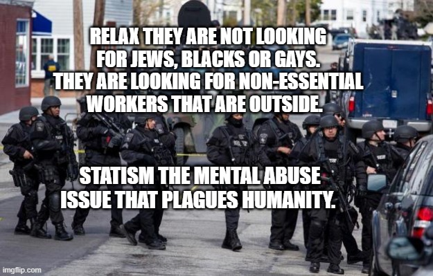 cops | RELAX THEY ARE NOT LOOKING FOR JEWS, BLACKS OR GAYS. THEY ARE LOOKING FOR NON-ESSENTIAL WORKERS THAT ARE OUTSIDE. STATISM THE MENTAL ABUSE ISSUE THAT PLAGUES HUMANITY. | image tagged in military cops | made w/ Imgflip meme maker
